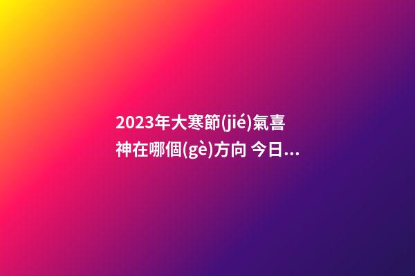2023年大寒節(jié)氣喜神在哪個(gè)方向 今日喜神方位